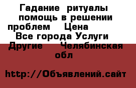 Гадание, ритуалы, помощь в решении проблем. › Цена ­ 1 000 - Все города Услуги » Другие   . Челябинская обл.